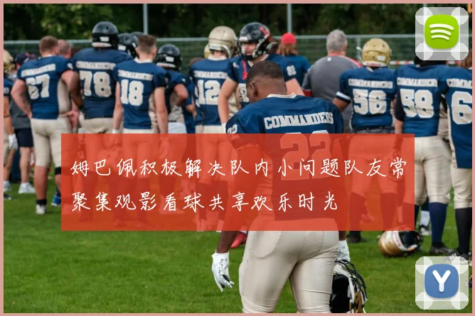 姆巴佩积极解决队内小问题队友常聚集观影看球共享欢乐时光
