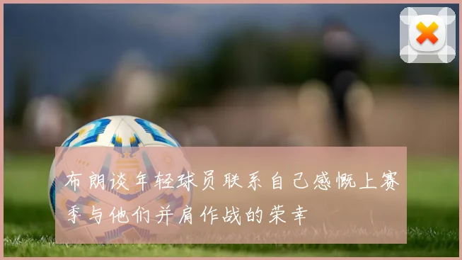 布朗谈年轻球员联系自己感慨上赛季与他们并肩作战的荣幸