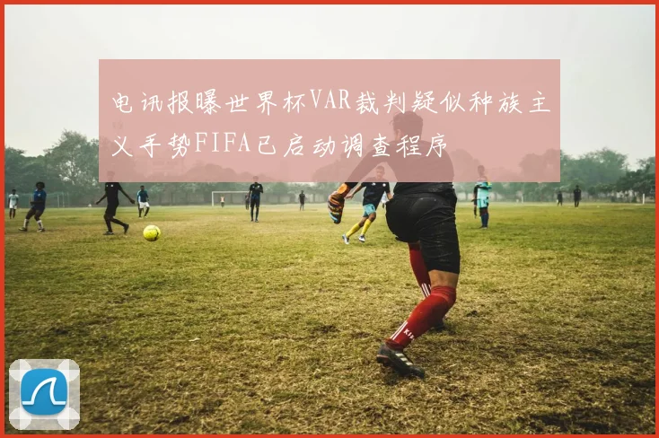 电讯报曝世界杯VAR裁判疑似种族主义手势FIFA已启动调查程序