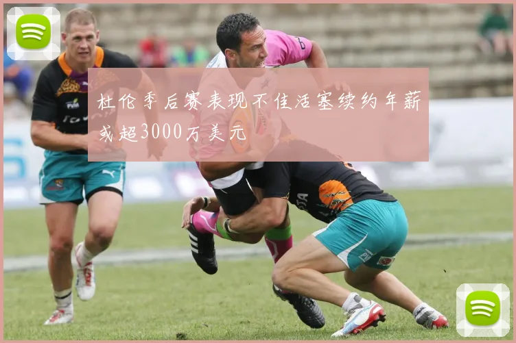 杜伦季后赛表现不佳活塞续约年薪或超3000万美元