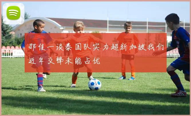 邵佳一谈泰国队实力超新加坡我们近年交锋未能占优