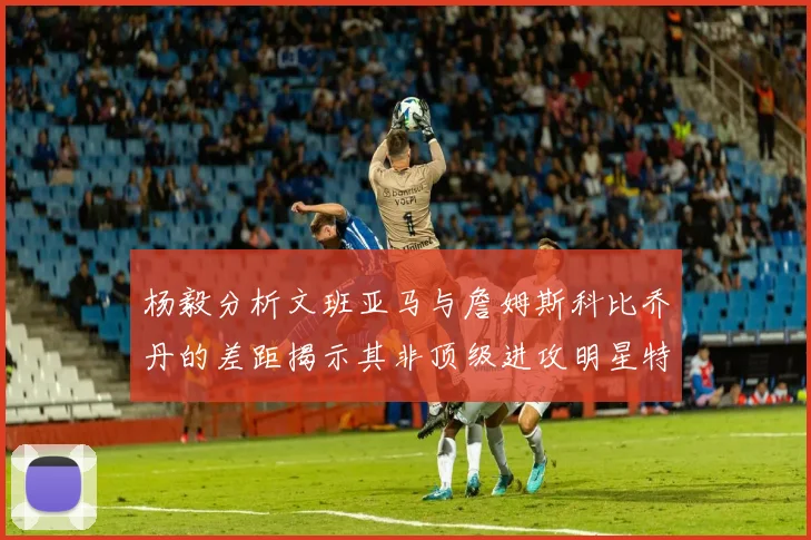 杨毅分析文班亚马与詹姆斯科比乔丹的差距揭示其非顶级进攻明星特质