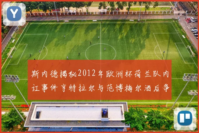 斯内德揭秘2012年欧洲杯荷兰队内讧事件亨特拉尔与范博梅尔酒后争执内幕