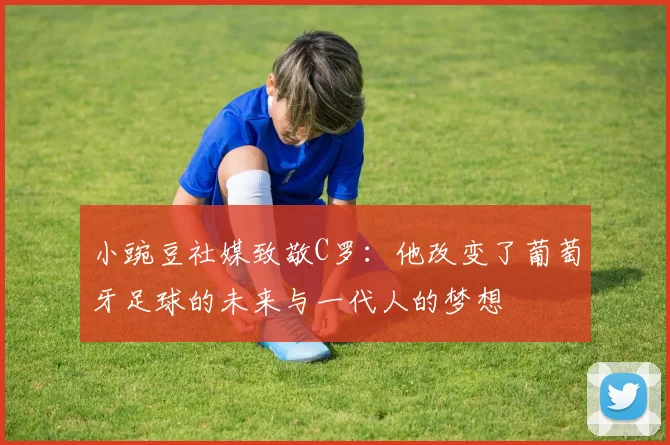 小豌豆社媒致敬C罗：他改变了葡萄牙足球的未来与一代人的梦想