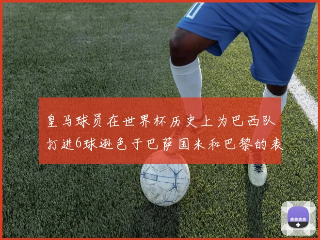 皇马球员在世界杯历史上为巴西队打进6球逊色于巴萨国米和巴黎的表现