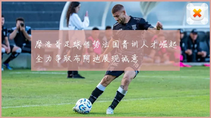摩洛哥足球借势法国青训人才崛起全力争取布阿迪展现诚意